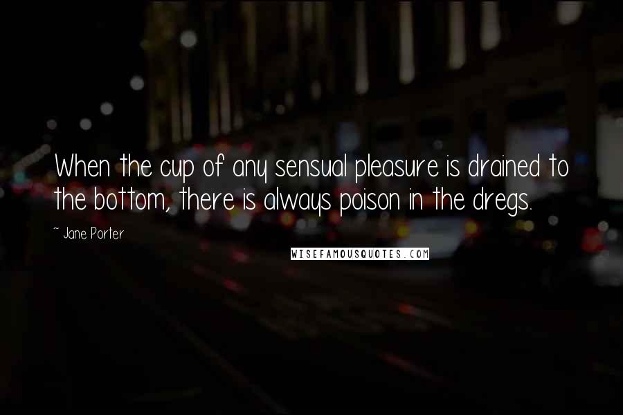 Jane Porter Quotes: When the cup of any sensual pleasure is drained to the bottom, there is always poison in the dregs.