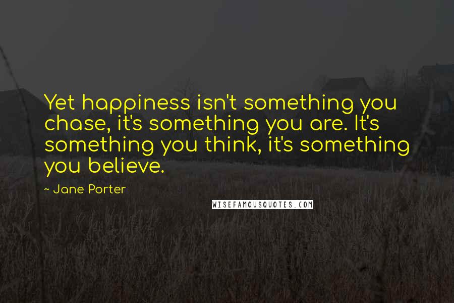 Jane Porter Quotes: Yet happiness isn't something you chase, it's something you are. It's something you think, it's something you believe.