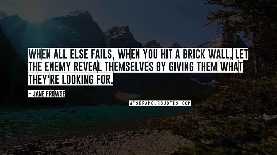 Jane Prowse Quotes: When all else fails, when you hit a brick wall, let the enemy reveal themselves by giving them what they're looking for.