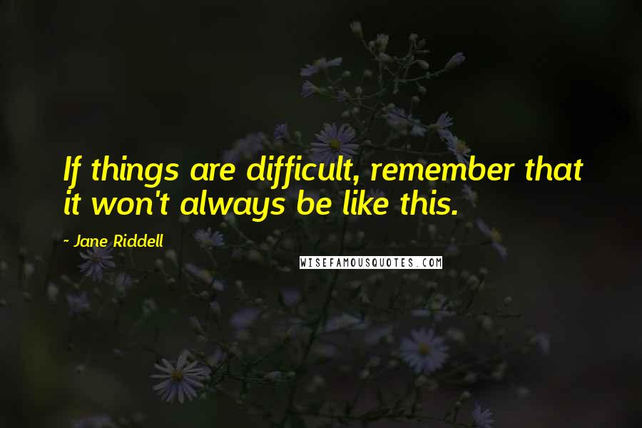 Jane Riddell Quotes: If things are difficult, remember that it won't always be like this.