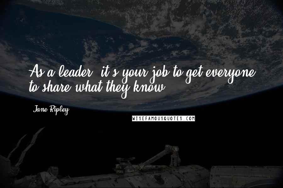 Jane Ripley Quotes: As a leader, it's your job to get everyone to share what they know.