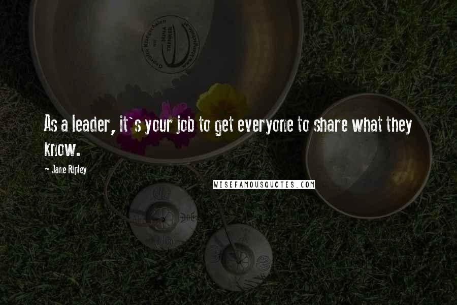 Jane Ripley Quotes: As a leader, it's your job to get everyone to share what they know.