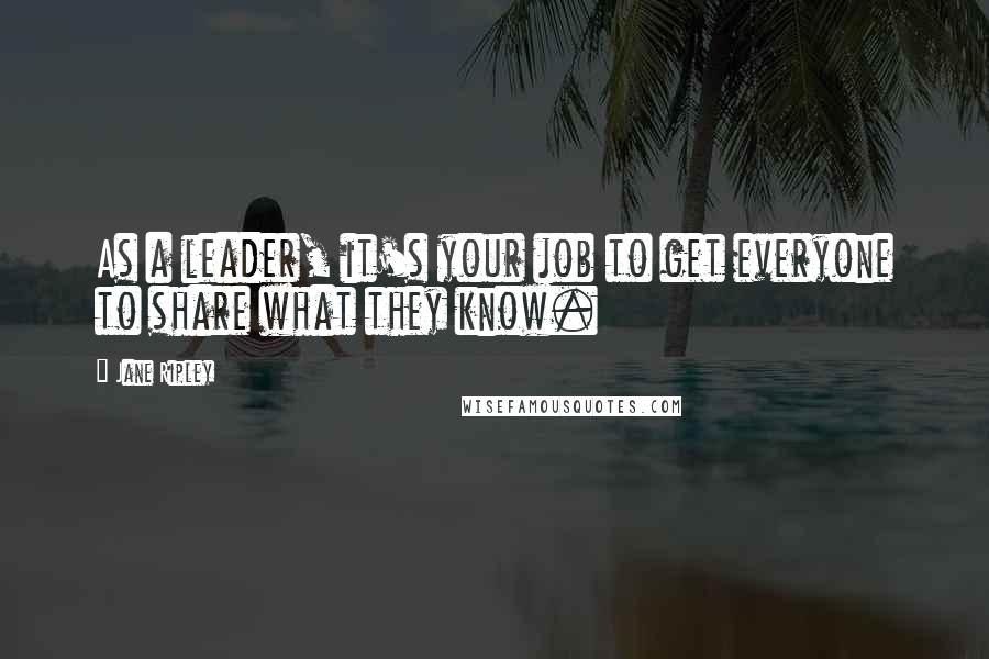 Jane Ripley Quotes: As a leader, it's your job to get everyone to share what they know.
