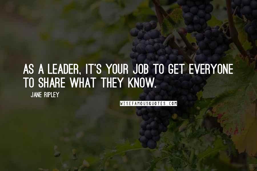 Jane Ripley Quotes: As a leader, it's your job to get everyone to share what they know.