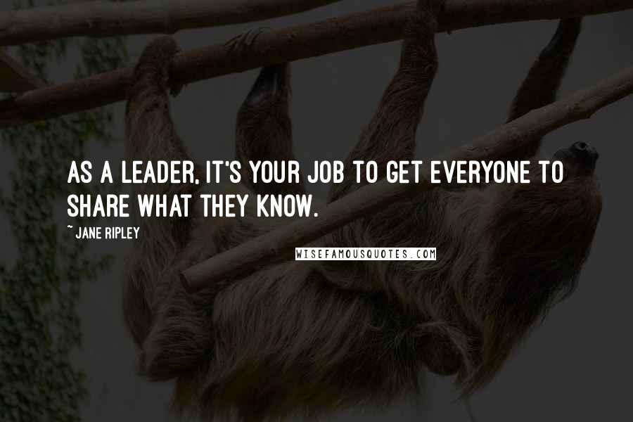 Jane Ripley Quotes: As a leader, it's your job to get everyone to share what they know.