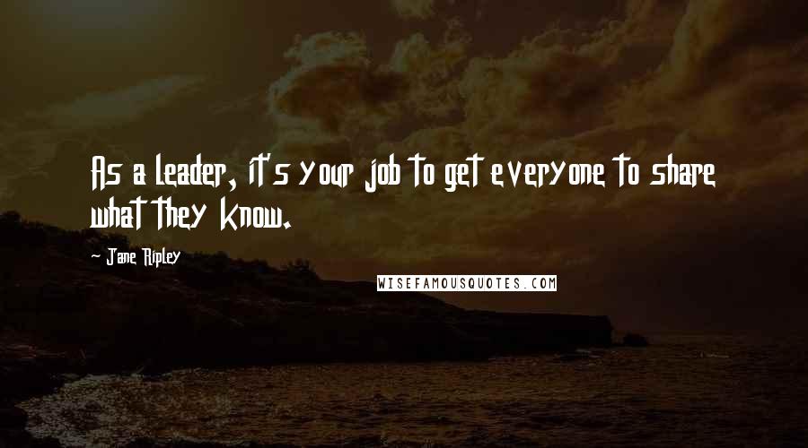 Jane Ripley Quotes: As a leader, it's your job to get everyone to share what they know.