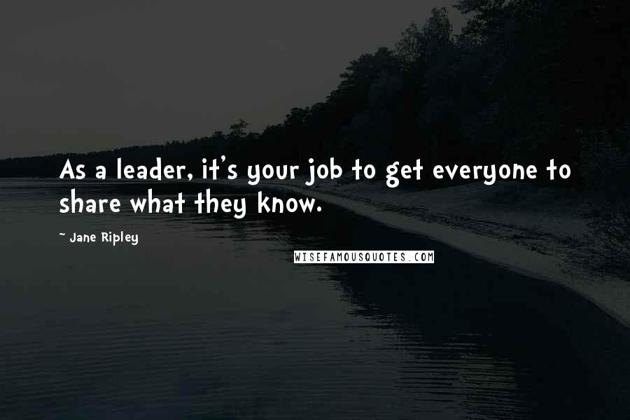 Jane Ripley Quotes: As a leader, it's your job to get everyone to share what they know.