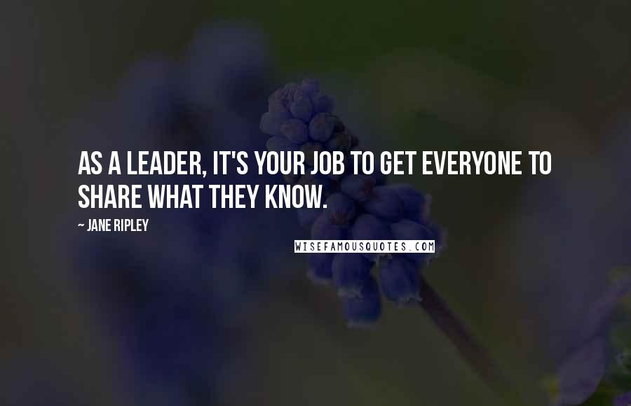 Jane Ripley Quotes: As a leader, it's your job to get everyone to share what they know.