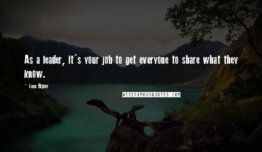 Jane Ripley Quotes: As a leader, it's your job to get everyone to share what they know.