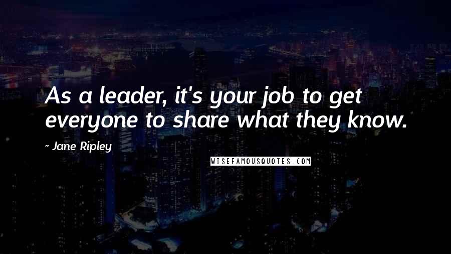 Jane Ripley Quotes: As a leader, it's your job to get everyone to share what they know.