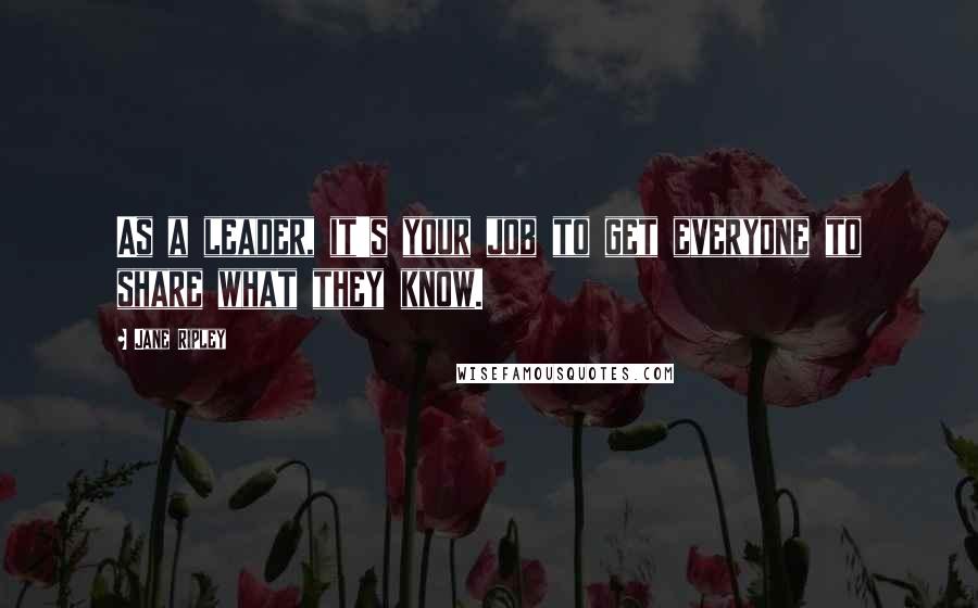 Jane Ripley Quotes: As a leader, it's your job to get everyone to share what they know.