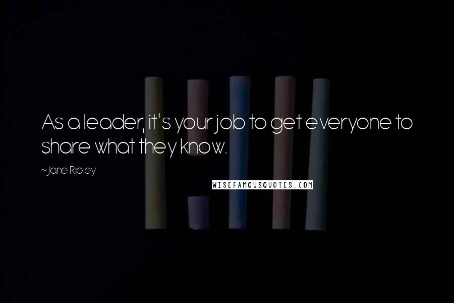 Jane Ripley Quotes: As a leader, it's your job to get everyone to share what they know.