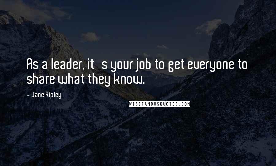 Jane Ripley Quotes: As a leader, it's your job to get everyone to share what they know.