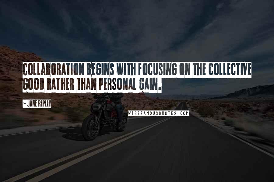 Jane Ripley Quotes: Collaboration begins with focusing on the collective good rather than personal gain.