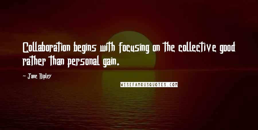 Jane Ripley Quotes: Collaboration begins with focusing on the collective good rather than personal gain.