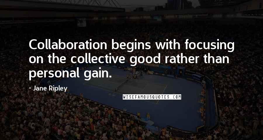 Jane Ripley Quotes: Collaboration begins with focusing on the collective good rather than personal gain.