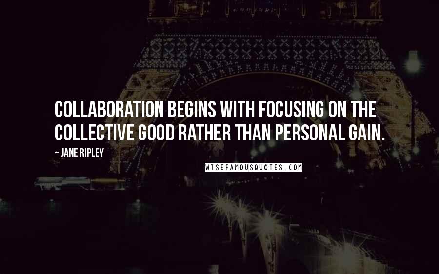 Jane Ripley Quotes: Collaboration begins with focusing on the collective good rather than personal gain.