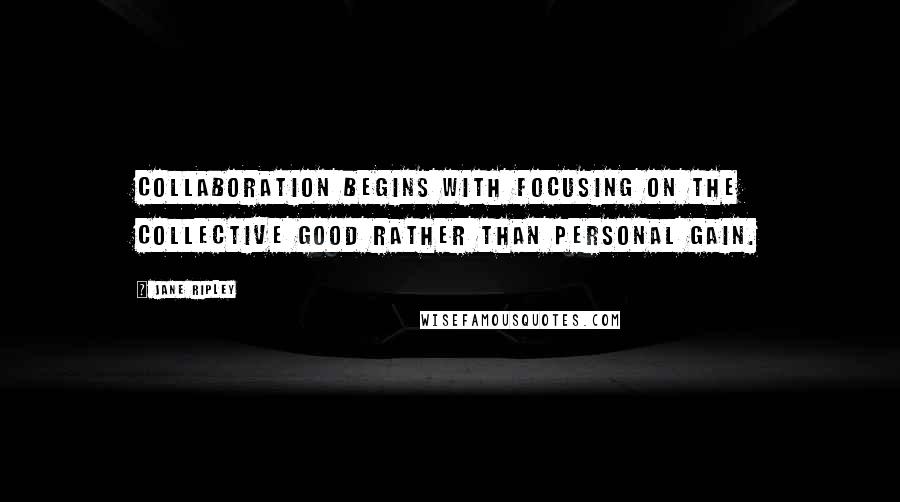 Jane Ripley Quotes: Collaboration begins with focusing on the collective good rather than personal gain.