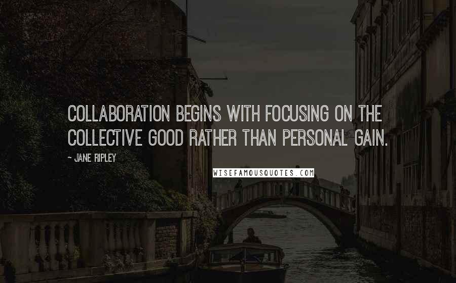 Jane Ripley Quotes: Collaboration begins with focusing on the collective good rather than personal gain.