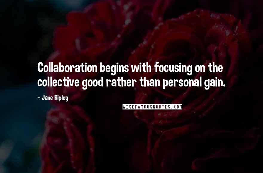 Jane Ripley Quotes: Collaboration begins with focusing on the collective good rather than personal gain.