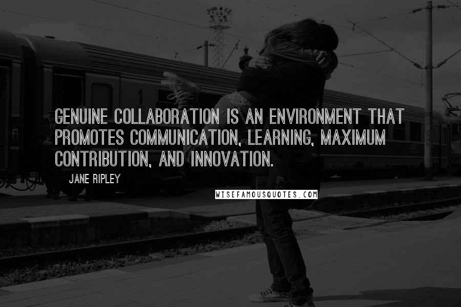 Jane Ripley Quotes: Genuine collaboration is an environment that promotes communication, learning, maximum contribution, and innovation.