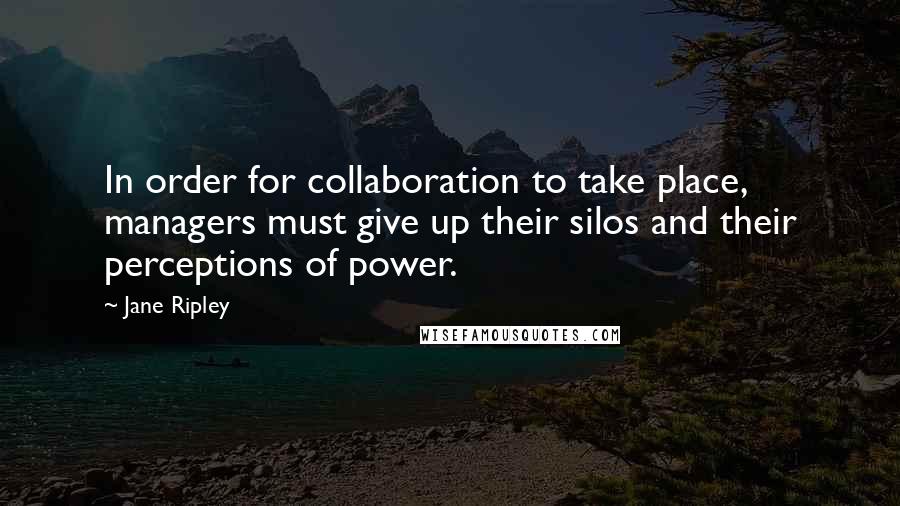 Jane Ripley Quotes: In order for collaboration to take place, managers must give up their silos and their perceptions of power.