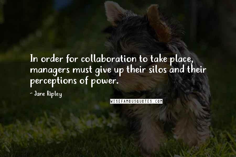 Jane Ripley Quotes: In order for collaboration to take place, managers must give up their silos and their perceptions of power.