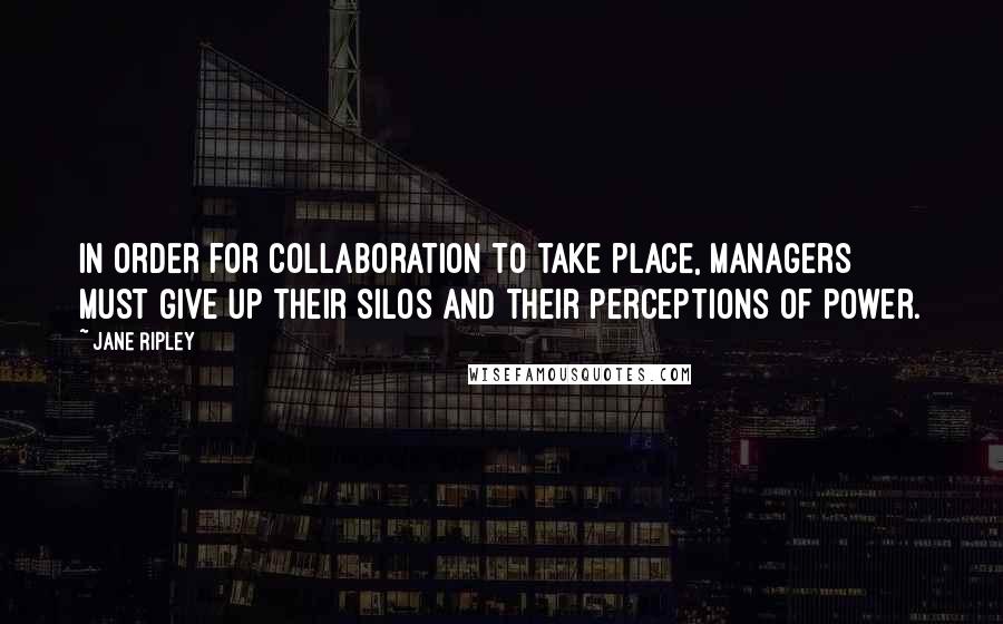 Jane Ripley Quotes: In order for collaboration to take place, managers must give up their silos and their perceptions of power.