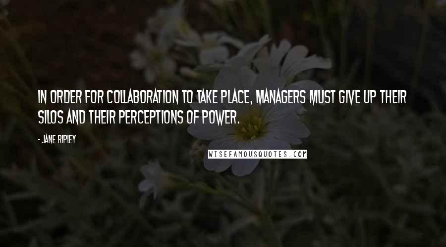 Jane Ripley Quotes: In order for collaboration to take place, managers must give up their silos and their perceptions of power.