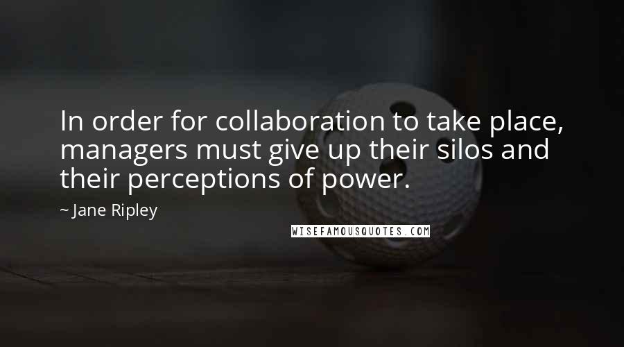 Jane Ripley Quotes: In order for collaboration to take place, managers must give up their silos and their perceptions of power.
