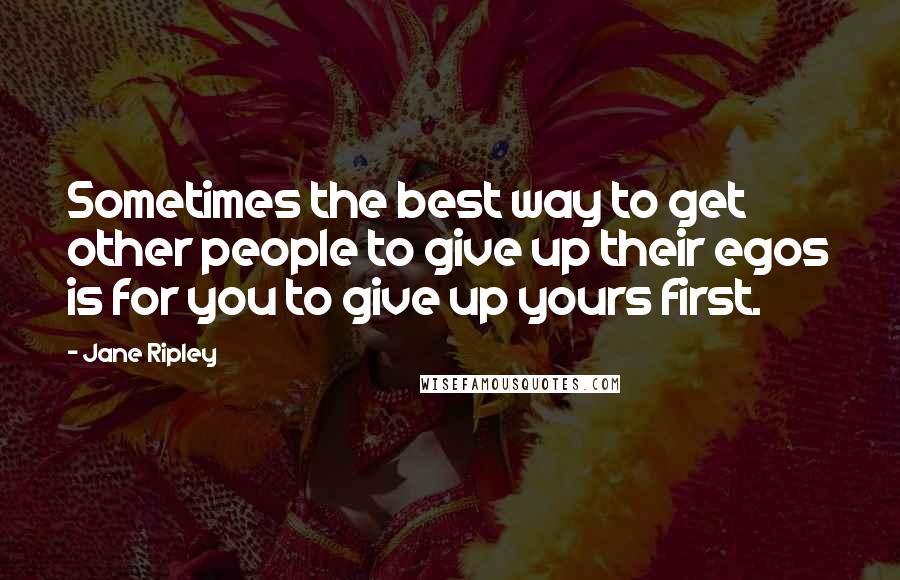 Jane Ripley Quotes: Sometimes the best way to get other people to give up their egos is for you to give up yours first.