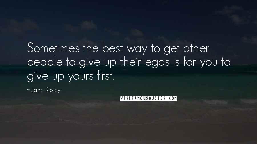 Jane Ripley Quotes: Sometimes the best way to get other people to give up their egos is for you to give up yours first.