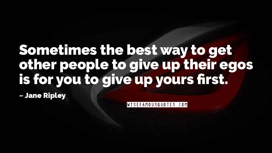 Jane Ripley Quotes: Sometimes the best way to get other people to give up their egos is for you to give up yours first.