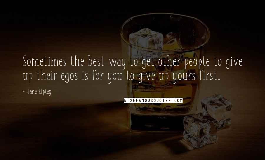 Jane Ripley Quotes: Sometimes the best way to get other people to give up their egos is for you to give up yours first.