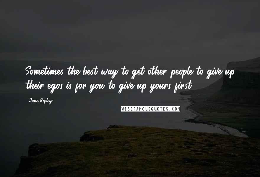 Jane Ripley Quotes: Sometimes the best way to get other people to give up their egos is for you to give up yours first.