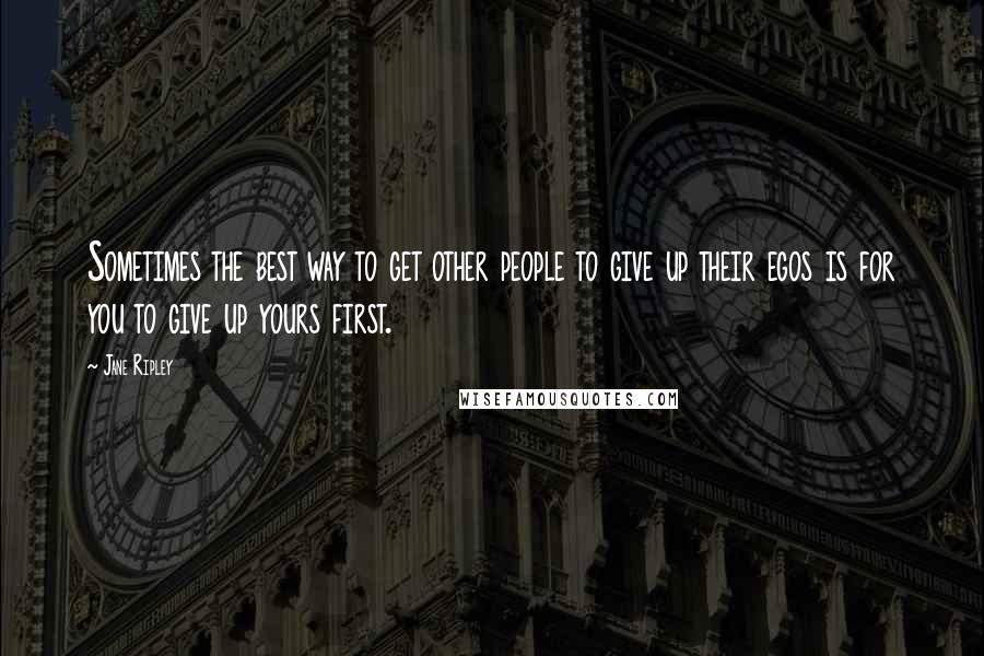 Jane Ripley Quotes: Sometimes the best way to get other people to give up their egos is for you to give up yours first.