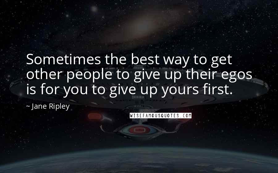 Jane Ripley Quotes: Sometimes the best way to get other people to give up their egos is for you to give up yours first.