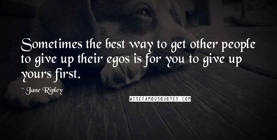 Jane Ripley Quotes: Sometimes the best way to get other people to give up their egos is for you to give up yours first.