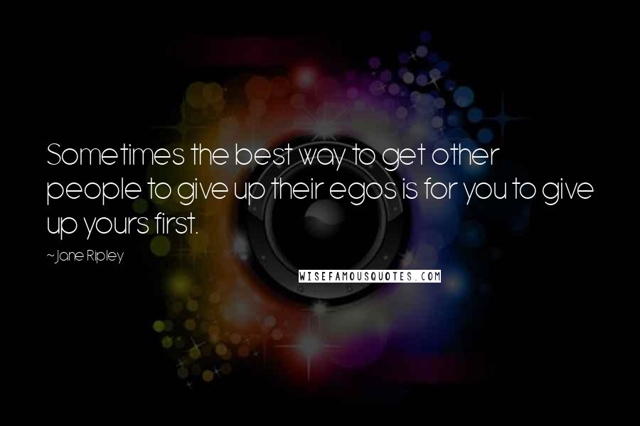 Jane Ripley Quotes: Sometimes the best way to get other people to give up their egos is for you to give up yours first.