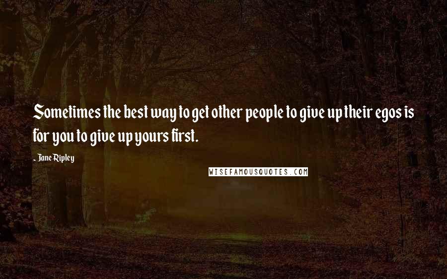 Jane Ripley Quotes: Sometimes the best way to get other people to give up their egos is for you to give up yours first.