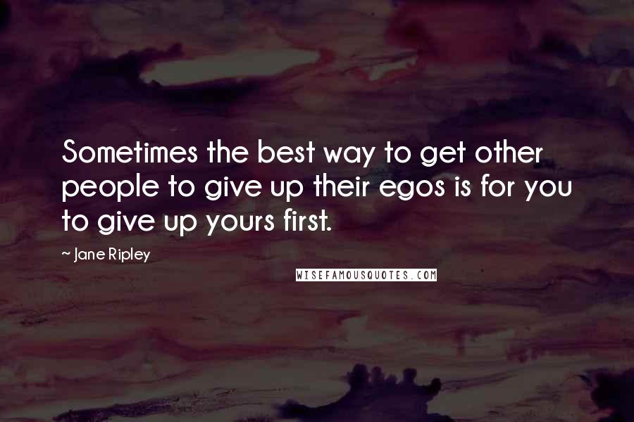 Jane Ripley Quotes: Sometimes the best way to get other people to give up their egos is for you to give up yours first.