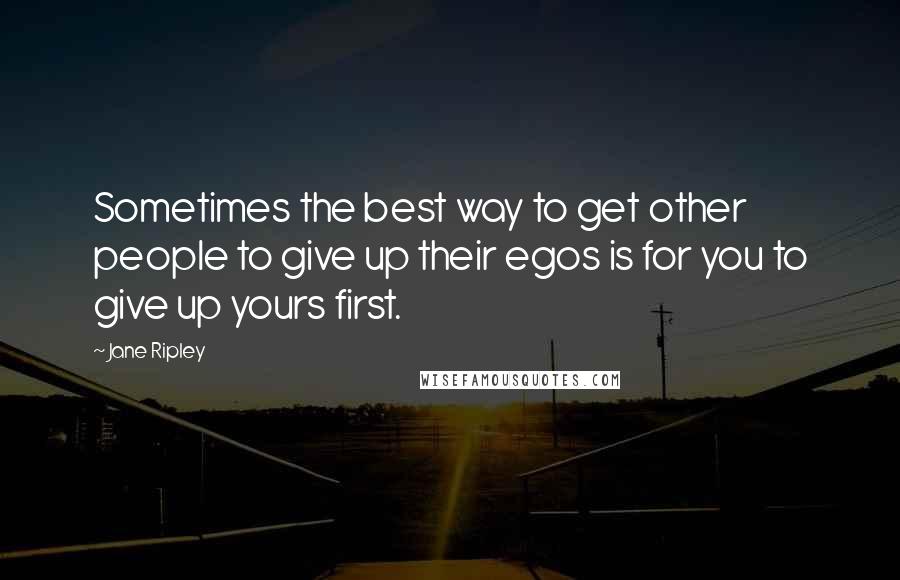 Jane Ripley Quotes: Sometimes the best way to get other people to give up their egos is for you to give up yours first.