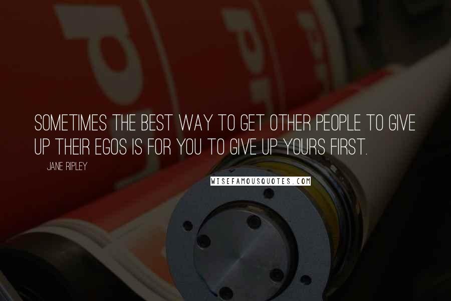 Jane Ripley Quotes: Sometimes the best way to get other people to give up their egos is for you to give up yours first.