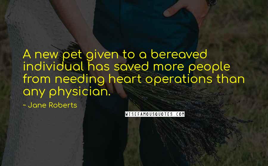 Jane Roberts Quotes: A new pet given to a bereaved individual has saved more people from needing heart operations than any physician.