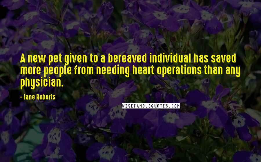 Jane Roberts Quotes: A new pet given to a bereaved individual has saved more people from needing heart operations than any physician.