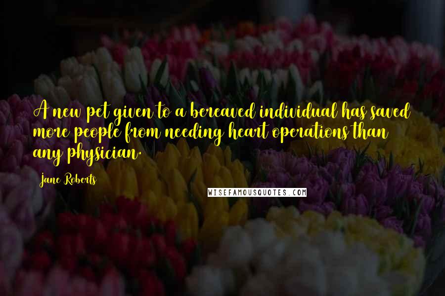 Jane Roberts Quotes: A new pet given to a bereaved individual has saved more people from needing heart operations than any physician.