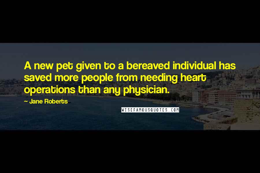 Jane Roberts Quotes: A new pet given to a bereaved individual has saved more people from needing heart operations than any physician.