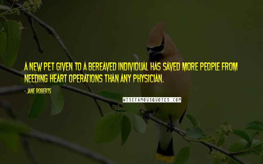 Jane Roberts Quotes: A new pet given to a bereaved individual has saved more people from needing heart operations than any physician.