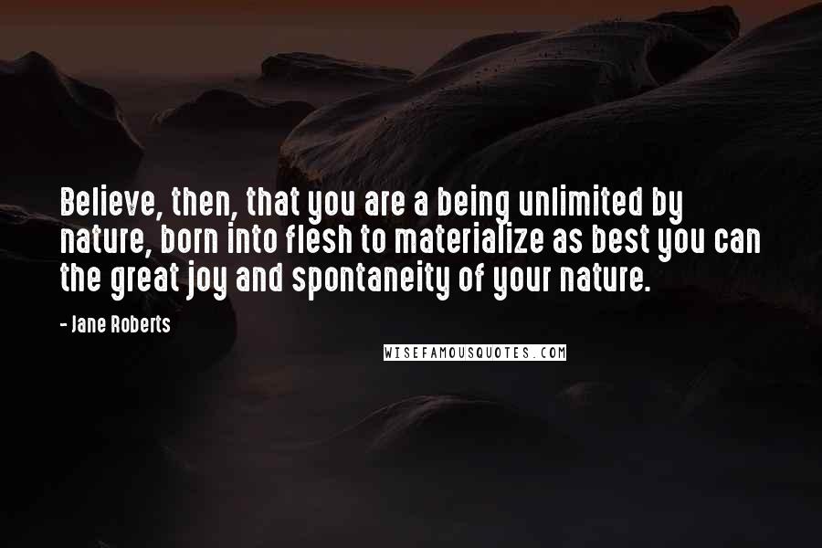 Jane Roberts Quotes: Believe, then, that you are a being unlimited by nature, born into flesh to materialize as best you can the great joy and spontaneity of your nature.