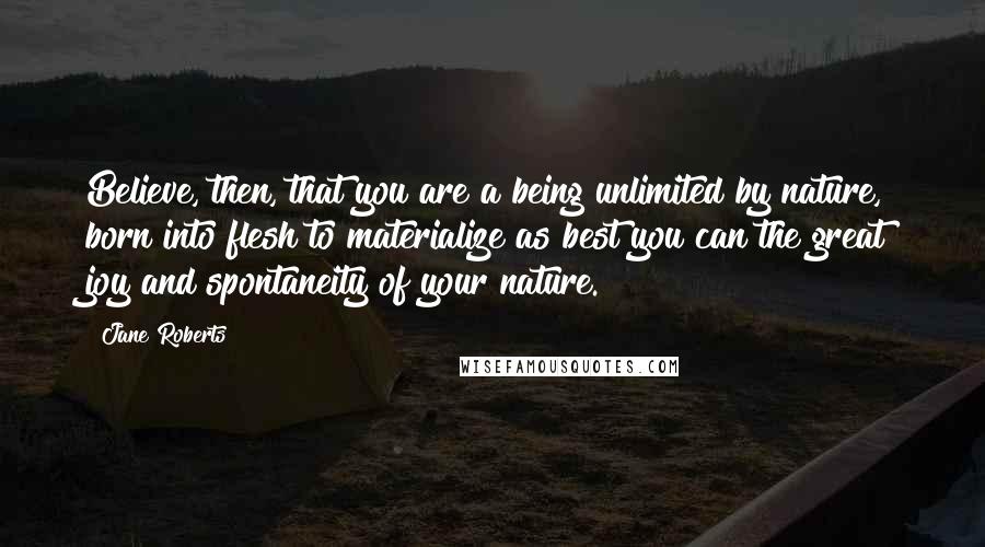 Jane Roberts Quotes: Believe, then, that you are a being unlimited by nature, born into flesh to materialize as best you can the great joy and spontaneity of your nature.